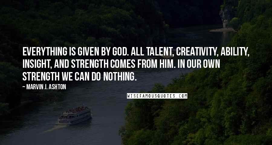 Marvin J. Ashton Quotes: Everything is given by God. All talent, creativity, ability, insight, and strength comes from him. In our own strength we can do nothing.
