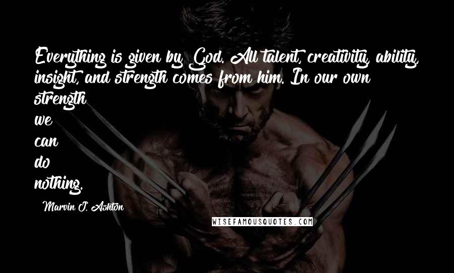 Marvin J. Ashton Quotes: Everything is given by God. All talent, creativity, ability, insight, and strength comes from him. In our own strength we can do nothing.