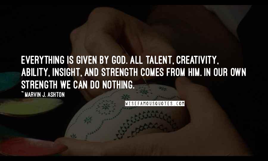 Marvin J. Ashton Quotes: Everything is given by God. All talent, creativity, ability, insight, and strength comes from him. In our own strength we can do nothing.
