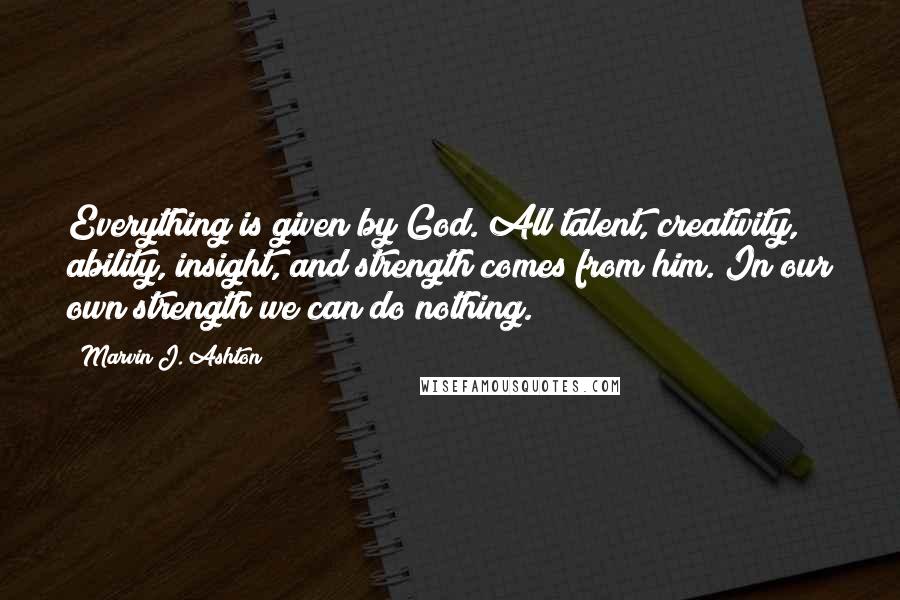 Marvin J. Ashton Quotes: Everything is given by God. All talent, creativity, ability, insight, and strength comes from him. In our own strength we can do nothing.