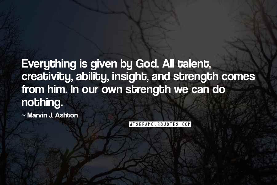Marvin J. Ashton Quotes: Everything is given by God. All talent, creativity, ability, insight, and strength comes from him. In our own strength we can do nothing.