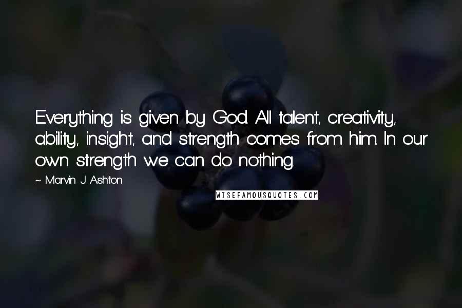Marvin J. Ashton Quotes: Everything is given by God. All talent, creativity, ability, insight, and strength comes from him. In our own strength we can do nothing.