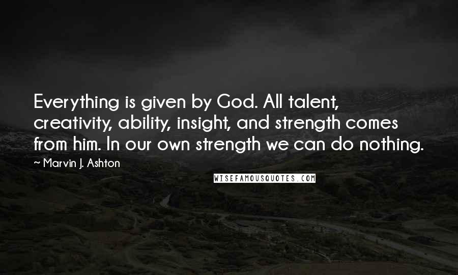 Marvin J. Ashton Quotes: Everything is given by God. All talent, creativity, ability, insight, and strength comes from him. In our own strength we can do nothing.