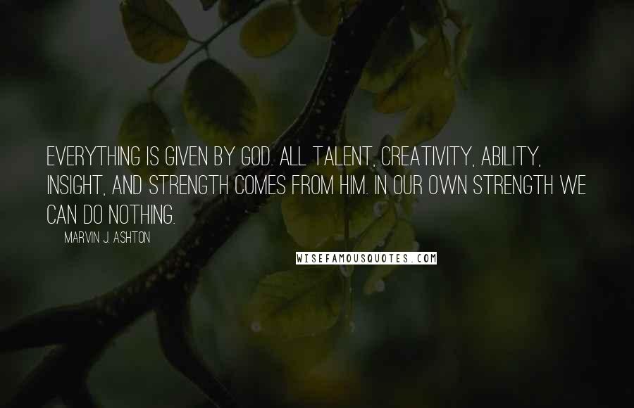 Marvin J. Ashton Quotes: Everything is given by God. All talent, creativity, ability, insight, and strength comes from him. In our own strength we can do nothing.