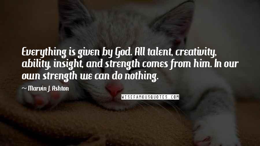Marvin J. Ashton Quotes: Everything is given by God. All talent, creativity, ability, insight, and strength comes from him. In our own strength we can do nothing.