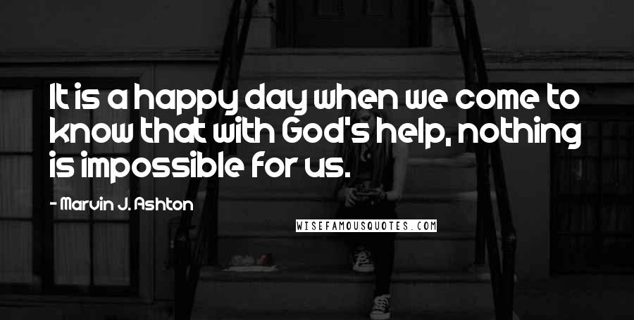 Marvin J. Ashton Quotes: It is a happy day when we come to know that with God's help, nothing is impossible for us.