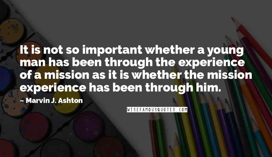 Marvin J. Ashton Quotes: It is not so important whether a young man has been through the experience of a mission as it is whether the mission experience has been through him.