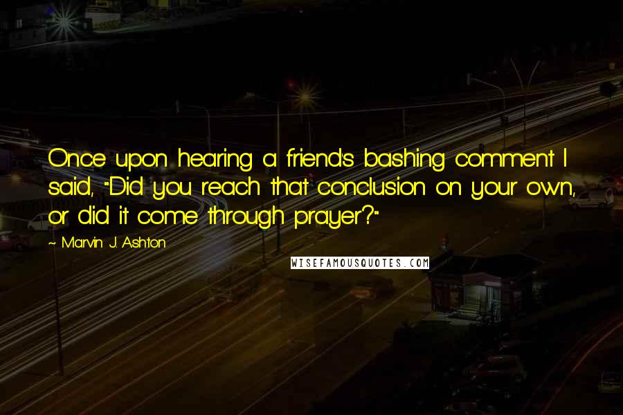 Marvin J. Ashton Quotes: Once upon hearing a friend's bashing comment I said, "Did you reach that conclusion on your own, or did it come through prayer?"