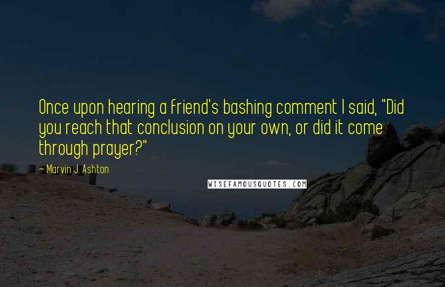 Marvin J. Ashton Quotes: Once upon hearing a friend's bashing comment I said, "Did you reach that conclusion on your own, or did it come through prayer?"