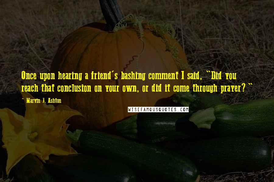 Marvin J. Ashton Quotes: Once upon hearing a friend's bashing comment I said, "Did you reach that conclusion on your own, or did it come through prayer?"