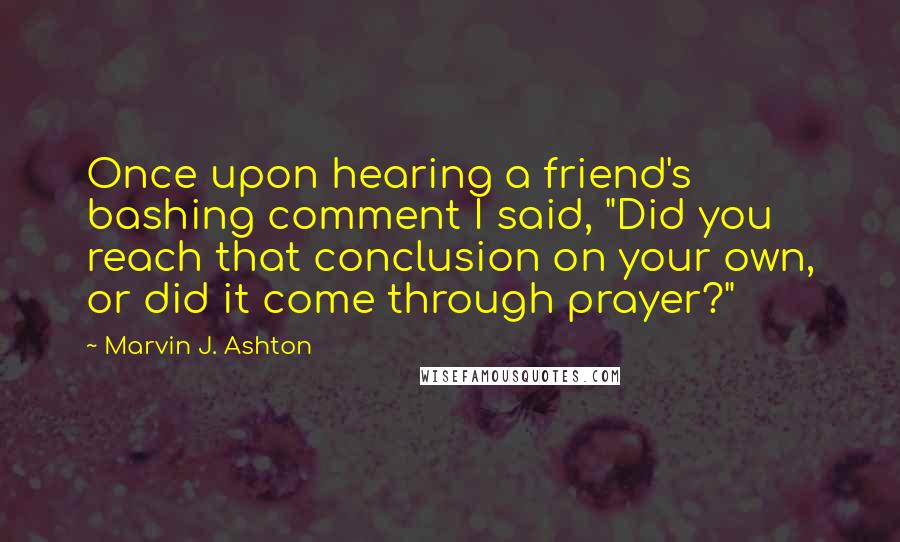 Marvin J. Ashton Quotes: Once upon hearing a friend's bashing comment I said, "Did you reach that conclusion on your own, or did it come through prayer?"