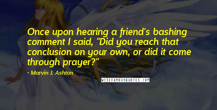 Marvin J. Ashton Quotes: Once upon hearing a friend's bashing comment I said, "Did you reach that conclusion on your own, or did it come through prayer?"