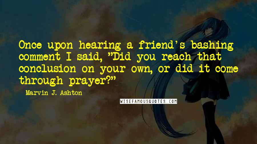 Marvin J. Ashton Quotes: Once upon hearing a friend's bashing comment I said, "Did you reach that conclusion on your own, or did it come through prayer?"