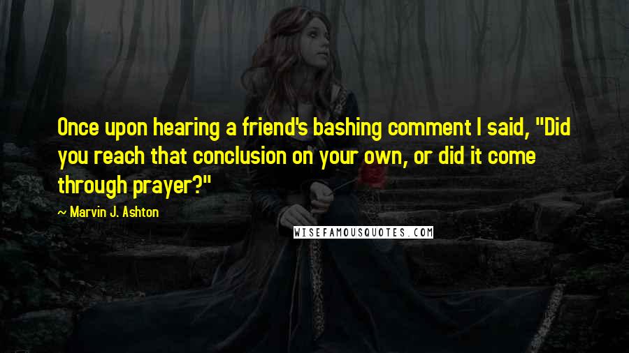 Marvin J. Ashton Quotes: Once upon hearing a friend's bashing comment I said, "Did you reach that conclusion on your own, or did it come through prayer?"