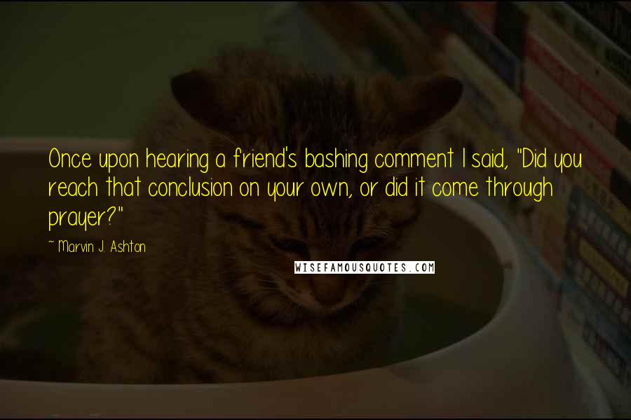 Marvin J. Ashton Quotes: Once upon hearing a friend's bashing comment I said, "Did you reach that conclusion on your own, or did it come through prayer?"