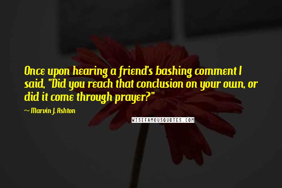 Marvin J. Ashton Quotes: Once upon hearing a friend's bashing comment I said, "Did you reach that conclusion on your own, or did it come through prayer?"