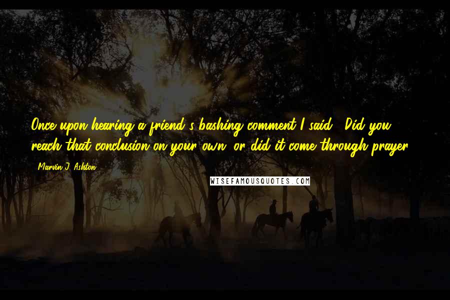 Marvin J. Ashton Quotes: Once upon hearing a friend's bashing comment I said, "Did you reach that conclusion on your own, or did it come through prayer?"