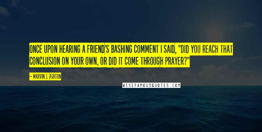 Marvin J. Ashton Quotes: Once upon hearing a friend's bashing comment I said, "Did you reach that conclusion on your own, or did it come through prayer?"