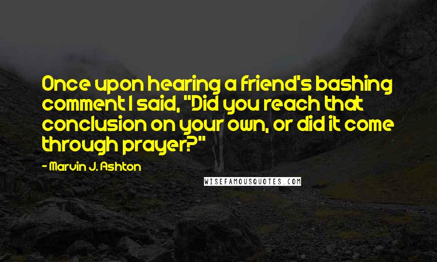Marvin J. Ashton Quotes: Once upon hearing a friend's bashing comment I said, "Did you reach that conclusion on your own, or did it come through prayer?"