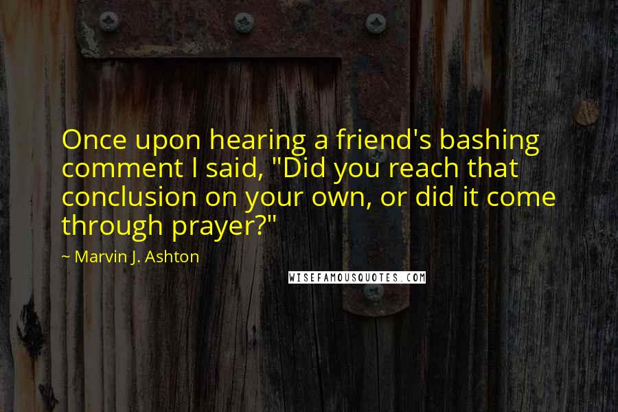 Marvin J. Ashton Quotes: Once upon hearing a friend's bashing comment I said, "Did you reach that conclusion on your own, or did it come through prayer?"
