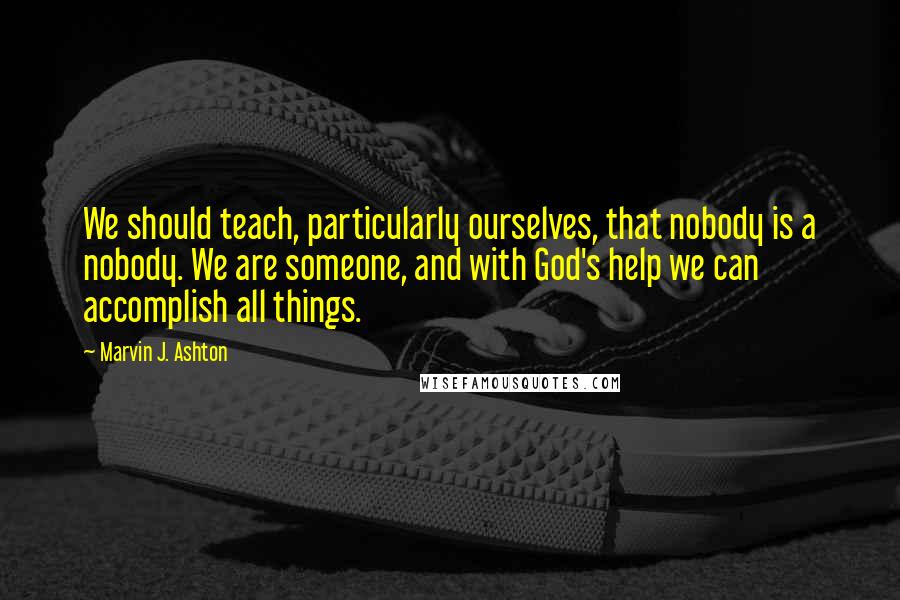 Marvin J. Ashton Quotes: We should teach, particularly ourselves, that nobody is a nobody. We are someone, and with God's help we can accomplish all things.