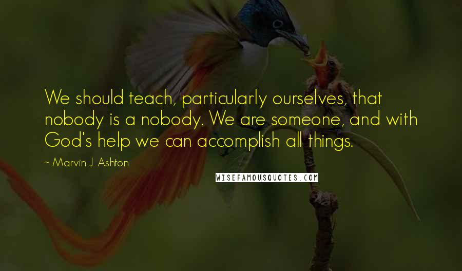 Marvin J. Ashton Quotes: We should teach, particularly ourselves, that nobody is a nobody. We are someone, and with God's help we can accomplish all things.