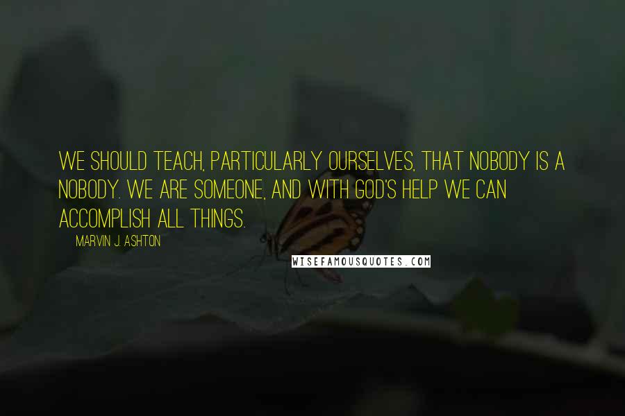 Marvin J. Ashton Quotes: We should teach, particularly ourselves, that nobody is a nobody. We are someone, and with God's help we can accomplish all things.