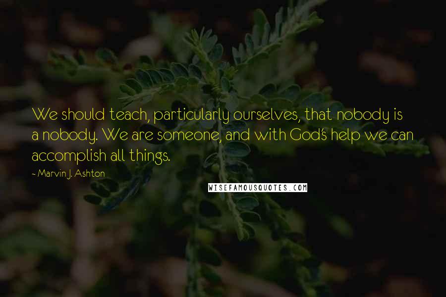 Marvin J. Ashton Quotes: We should teach, particularly ourselves, that nobody is a nobody. We are someone, and with God's help we can accomplish all things.