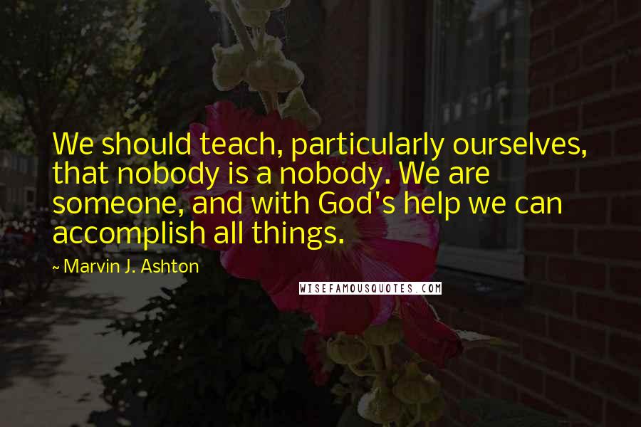 Marvin J. Ashton Quotes: We should teach, particularly ourselves, that nobody is a nobody. We are someone, and with God's help we can accomplish all things.