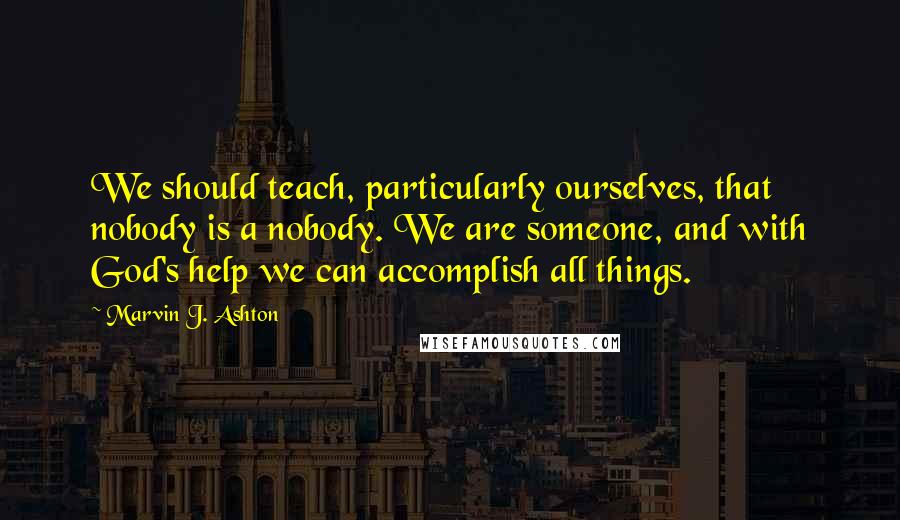 Marvin J. Ashton Quotes: We should teach, particularly ourselves, that nobody is a nobody. We are someone, and with God's help we can accomplish all things.