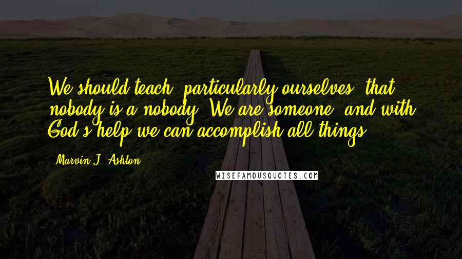 Marvin J. Ashton Quotes: We should teach, particularly ourselves, that nobody is a nobody. We are someone, and with God's help we can accomplish all things.