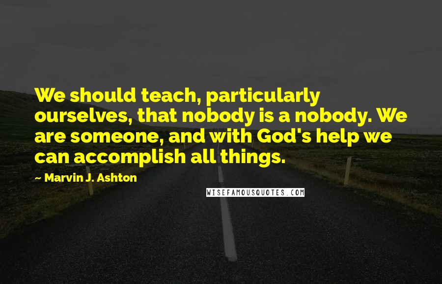 Marvin J. Ashton Quotes: We should teach, particularly ourselves, that nobody is a nobody. We are someone, and with God's help we can accomplish all things.