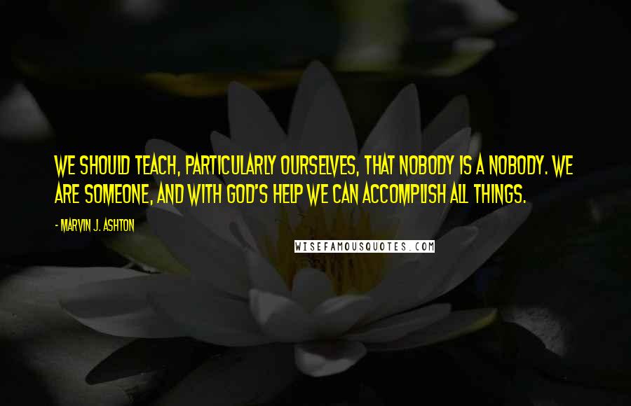 Marvin J. Ashton Quotes: We should teach, particularly ourselves, that nobody is a nobody. We are someone, and with God's help we can accomplish all things.