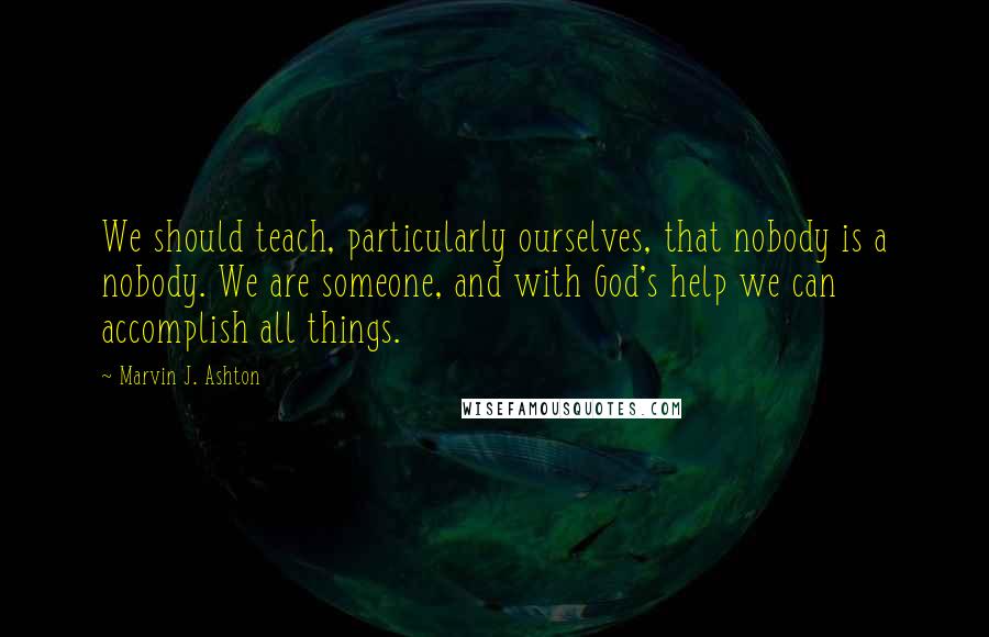 Marvin J. Ashton Quotes: We should teach, particularly ourselves, that nobody is a nobody. We are someone, and with God's help we can accomplish all things.