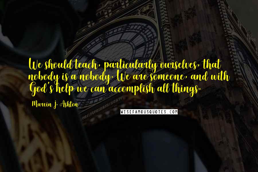 Marvin J. Ashton Quotes: We should teach, particularly ourselves, that nobody is a nobody. We are someone, and with God's help we can accomplish all things.