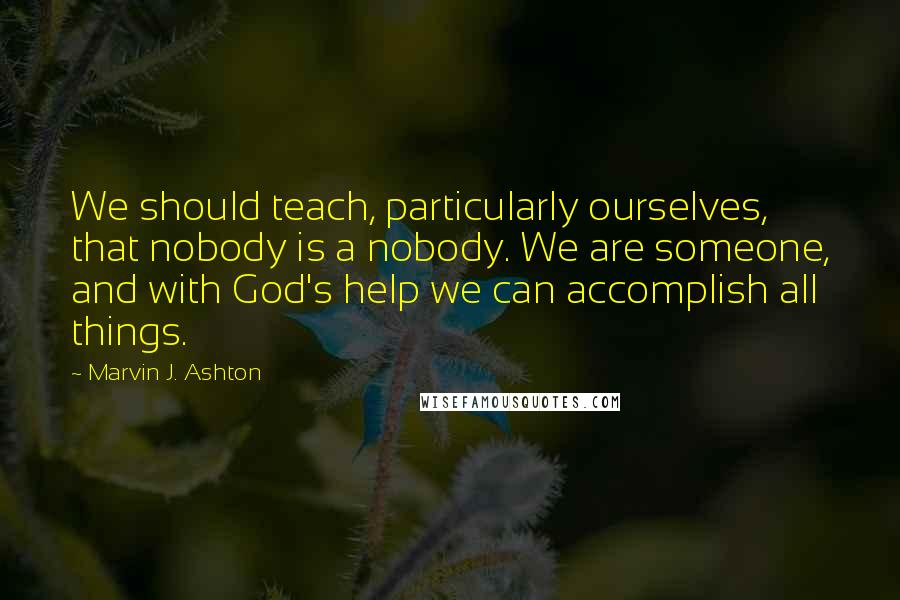 Marvin J. Ashton Quotes: We should teach, particularly ourselves, that nobody is a nobody. We are someone, and with God's help we can accomplish all things.