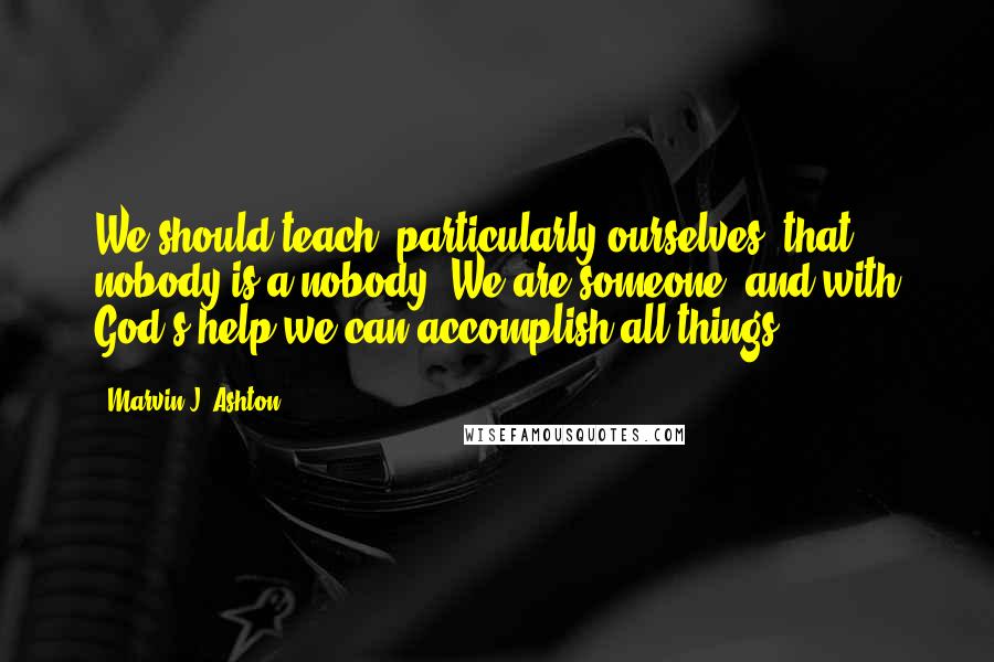 Marvin J. Ashton Quotes: We should teach, particularly ourselves, that nobody is a nobody. We are someone, and with God's help we can accomplish all things.