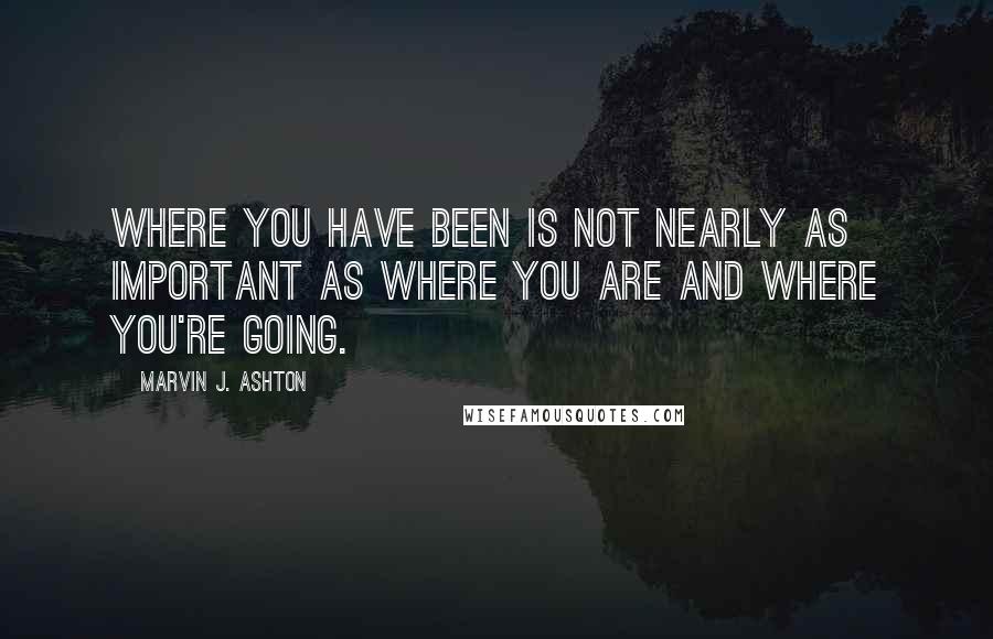 Marvin J. Ashton Quotes: Where you have been is not nearly as important as where you are and where you're going.