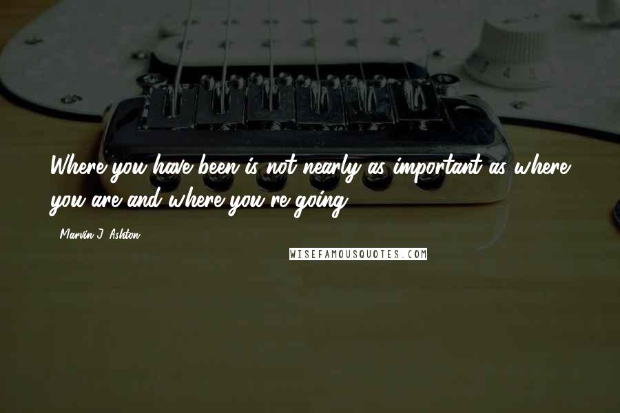 Marvin J. Ashton Quotes: Where you have been is not nearly as important as where you are and where you're going.