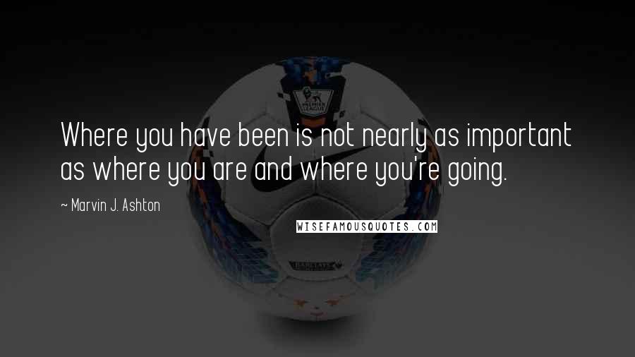 Marvin J. Ashton Quotes: Where you have been is not nearly as important as where you are and where you're going.