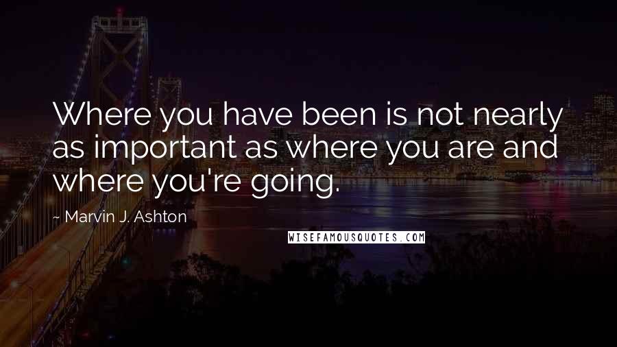 Marvin J. Ashton Quotes: Where you have been is not nearly as important as where you are and where you're going.