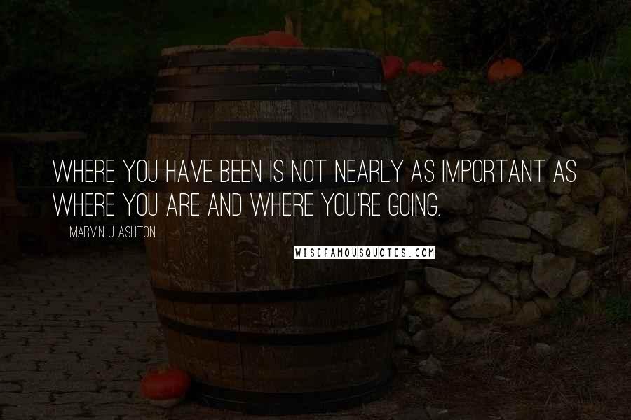 Marvin J. Ashton Quotes: Where you have been is not nearly as important as where you are and where you're going.