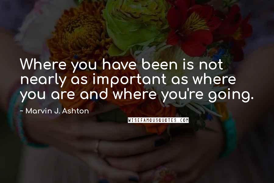 Marvin J. Ashton Quotes: Where you have been is not nearly as important as where you are and where you're going.