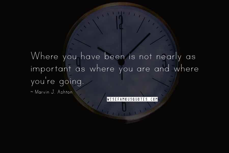 Marvin J. Ashton Quotes: Where you have been is not nearly as important as where you are and where you're going.