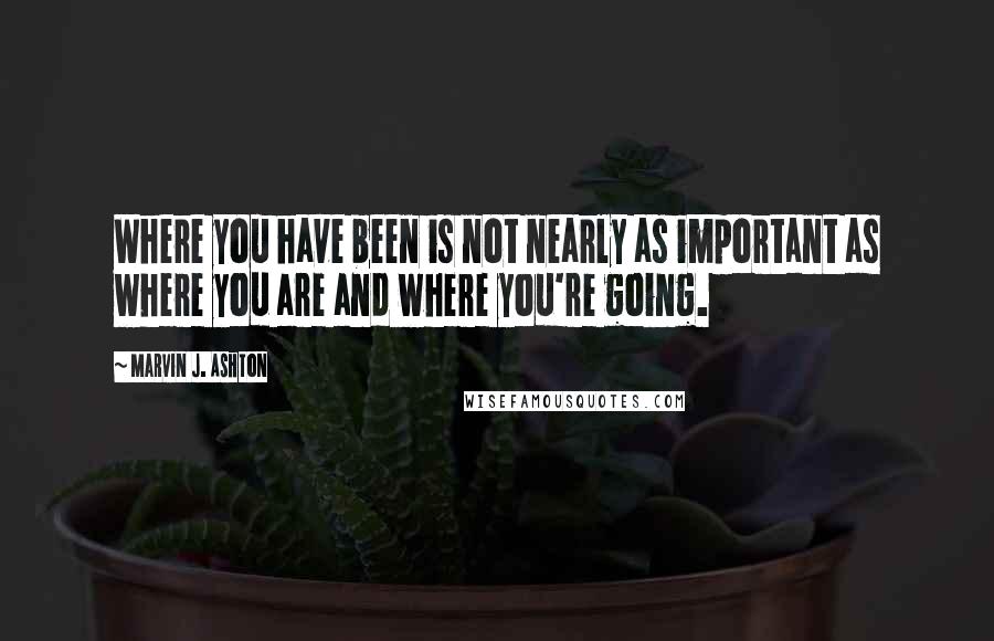 Marvin J. Ashton Quotes: Where you have been is not nearly as important as where you are and where you're going.