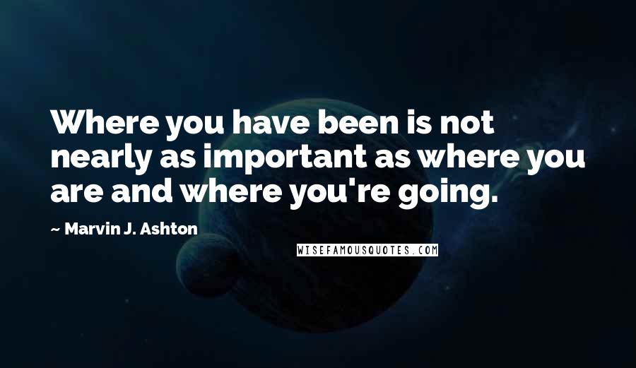 Marvin J. Ashton Quotes: Where you have been is not nearly as important as where you are and where you're going.