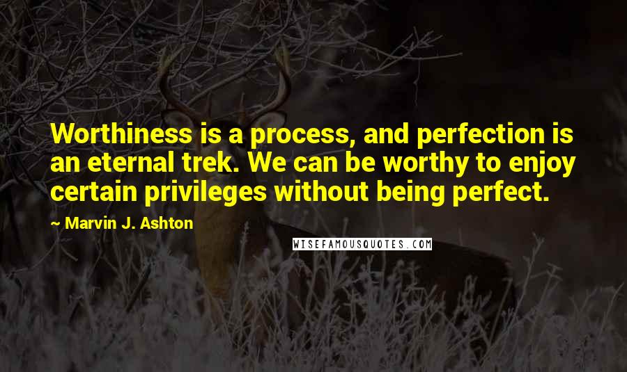 Marvin J. Ashton Quotes: Worthiness is a process, and perfection is an eternal trek. We can be worthy to enjoy certain privileges without being perfect.