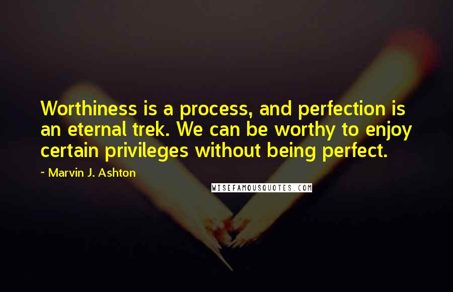 Marvin J. Ashton Quotes: Worthiness is a process, and perfection is an eternal trek. We can be worthy to enjoy certain privileges without being perfect.