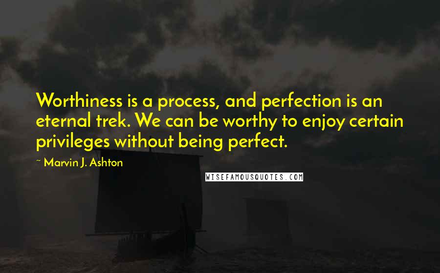 Marvin J. Ashton Quotes: Worthiness is a process, and perfection is an eternal trek. We can be worthy to enjoy certain privileges without being perfect.