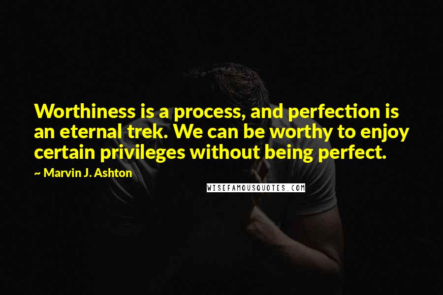 Marvin J. Ashton Quotes: Worthiness is a process, and perfection is an eternal trek. We can be worthy to enjoy certain privileges without being perfect.